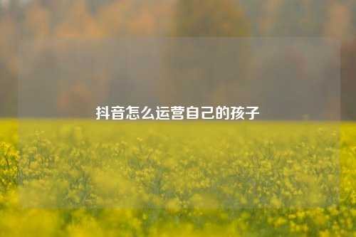 抖音怎么运营自己的孩子
