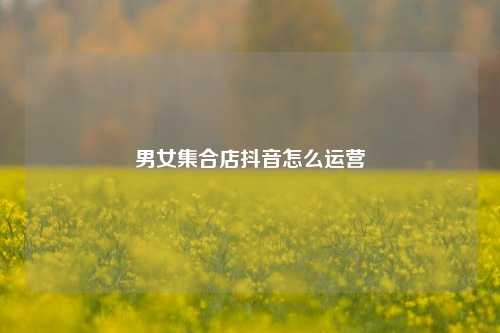 男女集合店抖音怎么运营